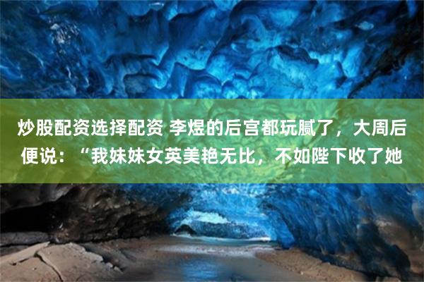 炒股配资选择配资 李煜的后宫都玩腻了，大周后便说：“我妹妹女英美艳无比，不如陛下收了她