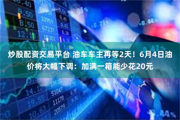 炒股配资交易平台 油车车主再等2天！6月4日油价将大幅下调：加满一箱能少花20元