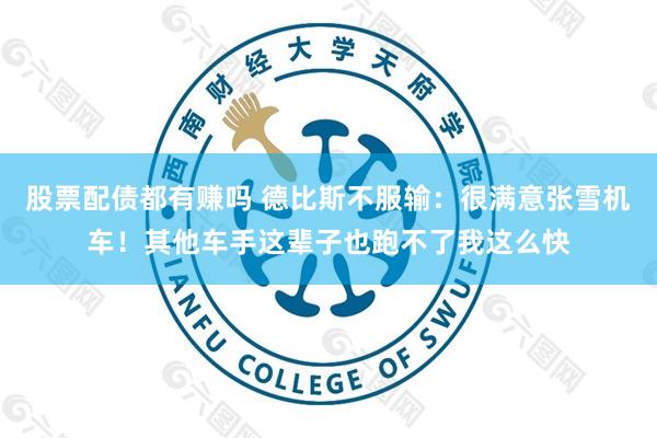 股票配债都有赚吗 德比斯不服输：很满意张雪机车！其他车手这辈子也跑不了我这么快